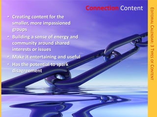 Connection Content




                                                         EDITORIAL CALENDAR: 3 TYPES OF CONTENT
• Creating content for the
  smaller, more impassioned
  groups
• Building a sense of energy and
  community around shared
  interests or issues
• Make it entertaining and useful
• Has the potential to spark
  disagreement
 