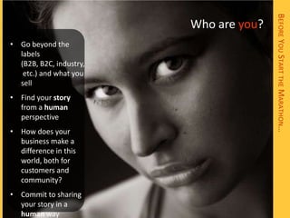 BEFORE YOU START THE MARATHON…
                         Who are you?
• Go beyond the
  labels
  (B2B, B2C, industry,
   etc.) and what you
  sell
• Find your story
  from a human
  perspective
• How does your
  business make a
  difference in this
  world, both for
  customers and
  community?
• Commit to sharing
  your story in a
  human way
 