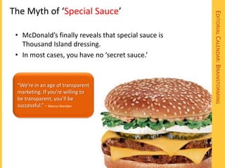 The Myth of ‘Special Sauce’




                                                      EDITORIAL CALENDAR: BRAINSTORMING
 • McDonald’s finally reveals that special sauce is
   Thousand Island dressing.
 • In most cases, you have no ‘secret sauce.’


 “We’re in an age of transparent
 marketing. If you’re willing to
 be transparent, you’ll be
 successful.” ~ Marcus Sheridan
 