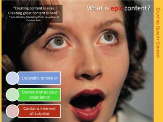 “Creating content is easy.                  What is epic content?




                                                                       CREATING QUALITY CONTENT
Creating great content is hard.”
~ Ann Handley, Marketing Profs, co-author of
               Content Rules




           Enjoyable to take in


           Demonstrates your
              experience

            Contains element
               of surprise
 