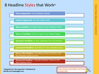 8 Headline Styles that Work*




                                                                                                       CREATING QUALITY CONTENT
                Direct Approach: Free Diabetes eBook


                Indirect Approach: Cut the Sweet Talk


                News Headline: Hospital Opens New Diabetes Clinic


                How-to Headline: How to Lower Your Blood Sugar


                Question Headline: Is Your Diabetes Out of Control?


                Command Headline: Get Help for Your Diabetes Now

                Reason Why Headline: Five Reasons Why You Need to Get
                Your Diabetes Under Control

                Testimonial Headline: “I Got My Life Back, Thanks to the
                New Diabetes Clinic.”


*Adapted from The Copywriter’s Handbook by                           http://www.copyblogger.com/copy
Bob Bly and Copyblogger.com.                                         writing-101/
 