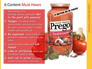 6 Content Must Haves




                                        CREATING QUALITY CONTENT
1. Stimulating intro
   (writing, videos, podcasts). Get
   to the point with panache!
2. Images. In a social online
   environment, pictures are a must.
   But don’t use too many; it makes
   mobile viewing difficult.
3. Be organized. Stick to the point
   and don’t meander. Less is usually
   more.
4. Speak to your reader and talk
   human!
5. Links or attribution when you
   use others’ work or ideas.
6. Soft call to action. Let your
   readers know what to do next.
 