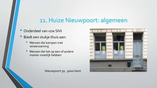 11. Huize Nieuwpoort: algemeen 
• Onderdeel van vzw SIVI 
• Biedt een stukje thuis aan: 
• Mensen die kampen met 
vereenzaming 
• Mensen die het op een of andere 
manier moeilijk hebben 
Nieuwpoort 50, 9000 Gent 
 
