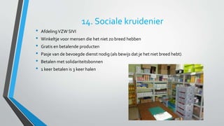 14. Sociale kruidenier 
• Afdeling VZW SIVI 
• Winkeltje voor mensen die het niet zo breed hebben 
• Gratis en betalende producten 
• Pasje van de bevoegde dienst nodig (als bewijs dat je het niet breed hebt) 
• Betalen met solidariteitsbonnen 
• 1 keer betalen is 3 keer halen 
 