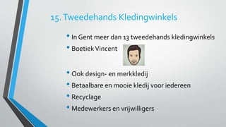 15. Tweedehands Kledingwinkels 
• In Gent meer dan 13 tweedehands kledingwinkels 
• Boetiek Vincent 
• Ook design- en merkkledij 
• Betaalbare en mooie kledij voor iedereen 
• Recyclage 
• Medewerkers en vrijwilligers 
 