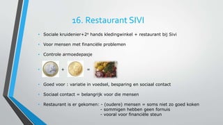 16. Restaurant SIVI 
• Sociale kruidenier+2e hands kledingwinkel + restaurant bij Sivi 
• Voor mensen met financiële problemen 
• Controle armoedepasje 
• + = 
• Goed voor : variatie in voedsel, besparing en sociaal contact 
• Sociaal contact = belangrijk voor die mensen 
• Restaurant is er gekomen: - (oudere) mensen = soms niet zo goed koken 
- sommigen hebben geen fornuis 
- vooral voor financiële steun 
 