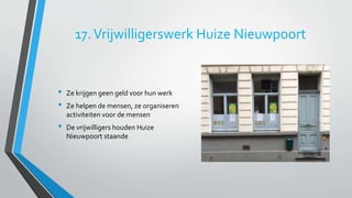 17. Vrijwilligerswerk Huize Nieuwpoort 
• Ze krijgen geen geld voor hun werk 
• Ze helpen de mensen, ze organiseren 
activiteiten voor de mensen 
• De vrijwilligers houden Huize 
Nieuwpoort staande 
 