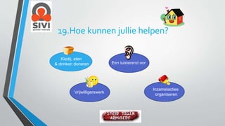 19.Hoe kunnen jullie helpen? 
Kledij, eten 
& drinken doneren 
Vrijwilligerswerk 
Inzamelacties 
organiseren 
Een luisterend oor 
 
