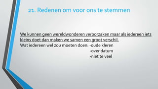 21. Redenen om voor ons te stemmen 
We kunnen geen wereldwonderen veroorzaken maar als iedereen iets 
kleins doet dan maken we samen een groot verschil. 
Wat iedereen wel zou moeten doen: -oude kleren 
-over datum 
-niet te veel 
 