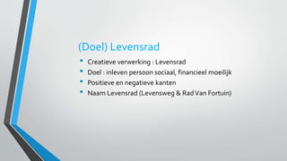 (Doel) Levensrad 
• Creatieve verwerking : Levensrad 
• Doel : inleven persoon sociaal, financieel moeilijk 
• Positieve en negatieve kanten 
• Naam Levensrad (Levensweg & Rad Van Fortuin) 
 