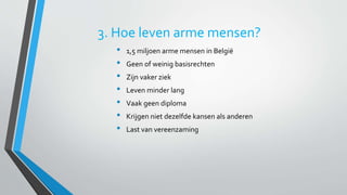 3. Hoe leven arme mensen? 
• 1,5 miljoen arme mensen in België 
• Geen of weinig basisrechten 
• Zijn vaker ziek 
• Leven minder lang 
• Vaak geen diploma 
• Krijgen niet dezelfde kansen als anderen 
• Last van vereenzaming 
 