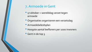 7. Armoede in Gent 
• 17 oktober = werelddag verzet tegen 
armoede 
• Organisaties organiseren een verzetsdag 
• Armoedebeleidsplan 
• Hoogste aantal leefloners per 1000 inwoners 
• Gent in de top 3 
 