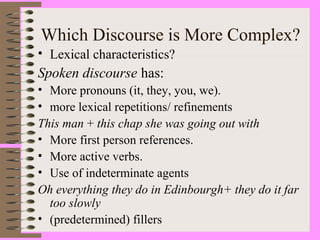 Which Discourse is More Complex?
• Lexical characteristics?
Spoken discourse has:
• More pronouns (it, they, you, we).
• more lexical repetitions/ refinements
This man + this chap she was going out with
• More first person references.
• More active verbs.
• Use of indeterminate agents
Oh everything they do in Edinbourgh+ they do it far
too slowly
• (predetermined) fillers
 