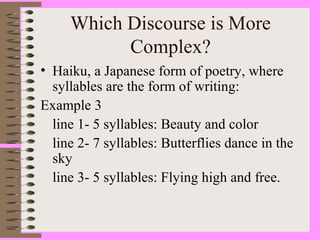 Which Discourse is More
Complex?
• Haiku, a Japanese form of poetry, where
syllables are the form of writing:
Example 3
line 1- 5 syllables: Beauty and color
line 2- 7 syllables: Butterflies dance in the
sky
line 3- 5 syllables: Flying high and free.
 