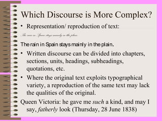 Which Discourse is More Complex?
• Representation/ reproduction of text:
The rain in Spain stays mainly in the plain.
Therain in Spain staysmainly in theplain.
• Written discourse can be divided into chapters,
sections, units, headings, subheadings,
quotations, etc.
• Where the original text exploits typographical
variety, a reproduction of the same text may lack
the qualities of the original.
Queen Victoria: he gave me such a kind, and may I
say, fatherly look (Thursday, 28 June 1838)
 