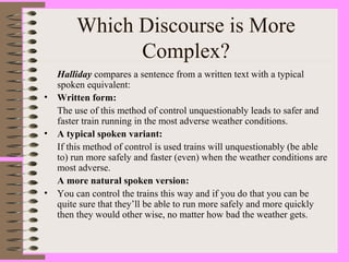 Which Discourse is More
Complex?
Halliday compares a sentence from a written text with a typical
spoken equivalent:
• Written form:
The use of this method of control unquestionably leads to safer and
faster train running in the most adverse weather conditions.
• A typical spoken variant:
If this method of control is used trains will unquestionably (be able
to) run more safely and faster (even) when the weather conditions are
most adverse.
A more natural spoken version:
• You can control the trains this way and if you do that you can be
quite sure that they’ll be able to run more safely and more quickly
then they would other wise, no matter how bad the weather gets.
 