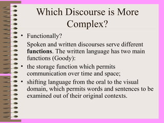 Which Discourse is More
Complex?
• Functionally?
Spoken and written discourses serve different
functions. The written language has two main
functions (Goody):
• the storage function which permits
communication over time and space;
• shifting language from the oral to the visual
domain, which permits words and sentences to be
examined out of their original contexts.
 
