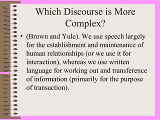 Which Discourse is More
Complex?
• (Brown and Yule). We use speech largely
for the establishment and maintenance of
human relationships (or we use it for
interaction), whereas we use written
language for working out and transference
of information (primarily for the purpose
of transaction).
 