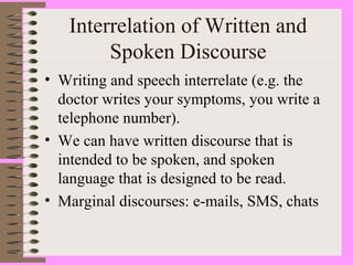 Interrelation of Written and
Spoken Discourse
• Writing and speech interrelate (e.g. the
doctor writes your symptoms, you write a
telephone number).
• We can have written discourse that is
intended to be spoken, and spoken
language that is designed to be read.
• Marginal discourses: e-mails, SMS, chats
 