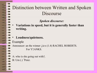 Distinction between Written and Spoken
Discourse
Spoken discourse:
• Variations in speed, but it is generally faster than
writing.
• Loudness/quietness.
Example
Announcer: an the winner ↓iz:s (1.4) RACHEL ROBERTS.
For Y↑ANKS.
A: who is she going out with↑.
B: Um (.) ْْْPeter.
 