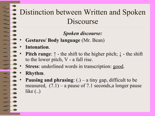 Distinction between Written and Spoken
Discourse
Spoken discourse:
• Gestures/ Body language (Mr. Bean)
• Intonation.
• Pitch range: ↑ - the shift to the higher pitch; ↓ - the shift
to the lower pitch, V - a fall rise.
• Stress: underlined words in transcription: good.
• Rhythm.
• Pausing and phrasing: (.) – a tiny gap, difficult to be
measured, (7.1) – a pause of 7.1 seconds,a longer pause
like (..)
 