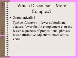 Which Discourse is More
Complex?
• Grammatically?
Spoken discourse – fewer subordinate
clauses, fewer that/to complement clauses,
fewer sequences of prepositional phrases,
fewer attributive adjectives, more active
verbs.
 