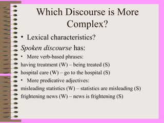 Which Discourse is More
Complex?
• Lexical characteristics?
Spoken discourse has:
• More verb-based phrases:
having treatment (W) – being treated (S)
hospital care (W) – go to the hospital (S)
• More predicative adjectives:
misleading statistics (W) – statistics are misleading (S)
frightening news (W) – news is frightening (S)
 