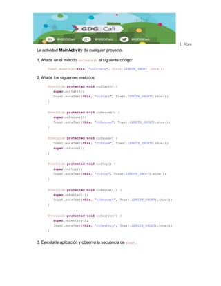 1. Abre 
La actividad MainActivity de cualquier proyecto. 
1. Añade en el método onCreate() el siguiente código: 
Toast.makeText(this, "onCreate", Toast.LENGTH_SHORT).show(); 
2. Añade los siguientes métodos: 
@Override protected void onStart() { 
super.onStart(); 
Toast.makeText(this, "onStart", Toast.LENGTH_SHORT).show(); 
} 
@Override protected void onResume() { 
super.onResume(); 
Toast.makeText(this, "onResume", Toast.LENGTH_SHORT).show(); 
} 
@Override protected void onPause() { 
Toast.makeText(this, "onPause", Toast.LENGTH_SHORT).show(); 
super.onPause(); 
} 
@Override protected void onStop() { 
super.onStop(); 
Toast.makeText(this, "onStop", Toast.LENGTH_SHORT).show(); 
} 
@Override protected void onRestart() { 
super.onRestart(); 
Toast.makeText(this, "onRestart", Toast.LENGTH_SHORT).show(); 
} 
@Override protected void onDestroy() { 
super.onDestroy(); 
Toast.makeText(this, "onDestroy", Toast.LENGTH_SHORT).show(); 
} 
3. Ejecuta la aplicación y observa la secuencia de Toast. 
 
