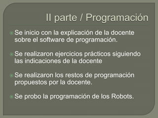  Se

inicio con la explicación de la docente
sobre el software de programación.

 Se

realizaron ejercicios prácticos siguiendo
las indicaciones de la docente

 Se

realizaron los restos de programación
propuestos por la docente.

 Se

probo la programación de los Robots.

 