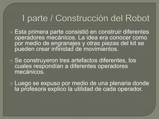 

Esta primera parte consistió en construir diferentes
operadores mecánicos. La idea era conocer como
por medio de engranajes y otras piezas del kit se
pueden crear infinidad de movimientos.



Se construyeron tres artefactos diferentes, los
cuales respondían a diferentes operadores
mecánicos.



Luego se expuso por medio de una plenaria donde
la profesora explico la utilidad de cada operador.

 