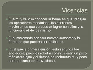 

Fue muy valioso conocer la forma en que trabajan
los operadores mecánicos, los diferentes
movimientos que se pueden lograr con ellos y la
funcionalidad de los mismo.



Fue interesante conocer nuevos sensores y la
forma en que pueden ser aplicados.



Igual que la primera sesión, esta segunda fue
agotadora, pues los robot a construir eran un poco
más complejos y el tiempo es realmente muy poco
para un curso tan provechoso.

 