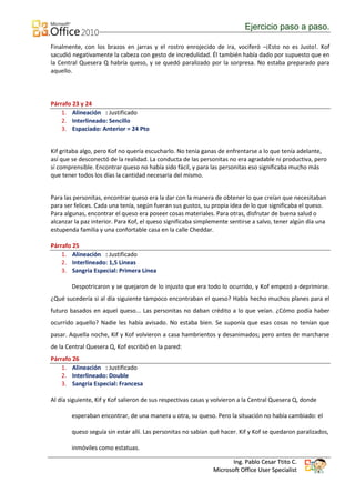 Ejercicio paso a paso.

Finalmente, con los brazos en jarras y el rostro enrojecido de ira, vociferó –¡Esto no es Justo!. Kof
sacudió negativamente la cabeza con gesto de incredulidad. Él también había dado por supuesto que en
la Central Quesera Q habría queso, y se quedó paralizado por la sorpresa. No estaba preparado para
aquello.




Párrafo 23 y 24
    1. Alineación : Justificado
    2. Interlineado: Sencillo
    3. Espaciado: Anterior = 24 Pto


Kif gritaba algo, pero Kof no quería escucharlo. No tenía ganas de enfrentarse a lo que tenía adelante,
así que se desconectó de la realidad. La conducta de las personitas no era agradable ni productiva, pero
sí comprensible. Encontrar queso no había sido fácil, y para las personitas eso significaba mucho más
que tener todos los días la cantidad necesaria del mismo.


Para las personitas, encontrar queso era la dar con la manera de obtener lo que creían que necesitaban
para ser felices. Cada una tenía, según fueran sus gustos, su propia idea de lo que significaba el queso.
Para algunas, encontrar el queso era poseer cosas materiales. Para otras, disfrutar de buena salud o
alcanzar la paz interior. Para Kof, el queso significaba simplemente sentirse a salvo, tener algún día una
estupenda familia y una confortable casa en la calle Cheddar.

Párrafo 25
    1. Alineación : Justificado
    2. Interlineado: 1,5 Lineas
    3. Sangria Especial: Primera Línea

        Despotricaron y se quejaron de lo injusto que era todo lo ocurrido, y Kof empezó a deprimirse.
¿Qué sucedería si al día siguiente tampoco encontraban el queso? Había hecho muchos planes para el
futuro basados en aquel queso... Las personitas no daban crédito a lo que veían. ¿Cómo podía haber
ocurrido aquello? Nadie les había avisado. No estaba bien. Se suponía que esas cosas no tenían que
pasar. Aquella noche, Kif y Kof volvieron a casa hambrientos y desanimados; pero antes de marcharse
de la Central Quesera Q, Kof escribió en la pared:
Párrafo 26
    1. Alineación : Justificado
    2. Interlineado: Double
    3. Sangria Especial: Francesa

Al día siguiente, Kif y Kof salieron de sus respectivas casas y volvieron a la Central Quesera Q, donde

        esperaban encontrar, de una manera u otra, su queso. Pero la situación no había cambiado: el

        queso seguía sin estar allí. Las personitas no sabían qué hacer. Kif y Kof se quedaron paralizados,

        inmóviles como estatuas.

                                                                     Ing. Pablo Cesar Ttito C.
                                                              Microsoft Office User Specialist
 