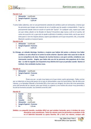 Ejercicio paso a paso.


Párrafo 7 y 8
    1. Alineación : Justificado
    2. Sangría Especial : Francesa
    3. En               : 1,25 cm

Y como todos sabemos, vivir en una permanente catarata de cambios suele ser estresante, a menos que
        las personas que tengan una manera de ver el cambio que las ayude a comprenderlo. Y aquí es
        precisamente donde entra en acción el cuento del “queso”. En cualquier caso, espero que cada
        vez que releas ¿Quién se ha llevado mi Queso? Encuentres algo nuevo y útil en el cuento, tal
        como me ocurrió a mí, y que esto te ayude a afrontar el cambio y a tener éxito, sea lo que sea el
        éxito para ti. Con mis mejores deseos, espero que disfrutes con lo que encuentres. Ah, y recuerda:
        Muévete cuando se mueva el queso.
Párrafo 9 y 10
    1. Alineación : Justificado
    2. Sangría Especial : Francesa
    3. En                 : 1,25 cm

En Chicago, un soleado domingo, hombres y mujeres que habían ido juntos a almorzar tras haber
       asistido a un acto oficial en el centro la noche anterior. Querían saber más cosas de la vida de
       sus ex compañeros de clase. Después de muchas bromas y una gran comida, entablaron una
       interesante reunión. Angela, que había sido una de las personas más populares de la clase
       dijo: La vida ha seguido una trayectoria muy distinta de lo que yo pensaba cuando íbamos al
       instituto. Han cambiado muchas cosas.

Párrafo 11
    1. Alineación : Justificado
    2. Sangría Especial : Francesa
    3. En               : 3 cm

                   Érase una vez un país muy lejano en el que vivían cuatro personajes. Todos corrían
por un laberinto en busca del queso con el que se alimentaban y que los hacía felices. Dos de ellos eran
ratones, y se llamaban Oliendo y Corriendo (Oli y Corri para sus amigos); los otros dos eran pesonistas,
seres del tamaño de los ratones, pero que tenían un aspecto y una manera de actuar muy parecidos a
los de los humanos actuales. Sus nombres eran Kif y Kof.

Párrafo 12
    1. Fuente      : Arial
    2. Color       : Azul
    3. Estilo      : Negrita
    4. Tamaño      : 11 Pts
    5. Alineación : Justificado
    6. Sangría Especial : Francesa
    7. En               : 2,5 cm

Debido a su pequeño tamaño, resultaba difícil ver qué estaban haciendo, pero si mirabas de cerca
              descubrías cosas asombrosas. Tanto los ratones como las personitas se pasaban el día
              en el laberinto buscando su queso favorito. Oli y Corri, los ratones, aunque solo

                                                                    Ing. Pablo Cesar Ttito C.
                                                             Microsoft Office User Specialist
 