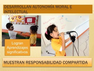 DESARROLLAN AUTONOMÍA MORAL E
INTELECTUAL




    Logran
 Aprendizajes
 significativos

MUESTRAN RESPONSABILIDAD COMPARTIDA
 