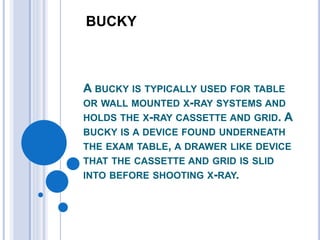 BUCKY 
A BUCKY IS TYPICALLY USED FOR TABLE 
OR WALL MOUNTED X-RAY SYSTEMS AND 
HOLDS THE X-RAY CASSETTE AND GRID. A 
BUCKY IS A DEVICE FOUND UNDERNEATH 
THE EXAM TABLE, A DRAWER LIKE DEVICE 
THAT THE CASSETTE AND GRID IS SLID 
INTO BEFORE SHOOTING X-RAY. 
 