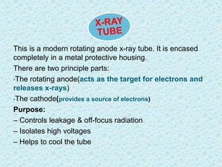 This is a modern rotating anode x-ray tube. It is encased 
completely in a metal protective housing. 
There are two principle parts: 
•The rotating anode(acts as the target for electrons and 
releases x-rays) 
•The cathode(provides a source of electrons) 
Purpose: 
– Controls leakage & off-focus radiation 
– Isolates high voltages 
– Helps to cool the tube 
 