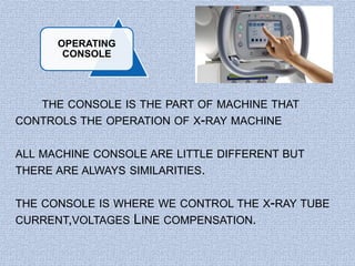 OPERATING 
CONSOLE 
THE CONSOLE IS THE PART OF MACHINE THAT 
CONTROLS THE OPERATION OF X-RAY MACHINE 
ALL MACHINE CONSOLE ARE LITTLE DIFFERENT BUT 
THERE ARE ALWAYS SIMILARITIES. 
THE CONSOLE IS WHERE WE CONTROL THE X-RAY TUBE 
CURRENT,VOLTAGES LINE COMPENSATION. 
 