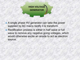 HIGH VOLTAGE 
GENERATOR 
 A single phase HV generator can take the power 
supplied by AC mains rectify it & transform 
 Rectification process is either in half wave or full 
wave to remove any negative going voltages, which 
would otherwise excite an anode to act as electron 
source. 
 
