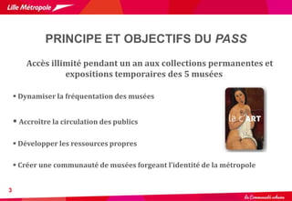 PRINCIPE ET OBJECTIFS DU PASS
3
Accès illimité pendant un an aux collections permanentes et
expositions temporaires des 5 musées
 Dynamiser la fréquentation des musées
 Accroître la circulation des publics
 Développer les ressources propres
 Créer une communauté de musées forgeant l’identité de la métropole
 