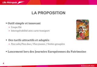LA PROPOSITION
4
 Outil simple et innovant
 Coupe file
 Interopérabilité avec carte transport
 Des tarifs attractifs et adaptés
 Pass solo/Pass duo / Pass jeunes / Ventes groupées
 Lancement lors des Journées Européennes du Patrimoine
 