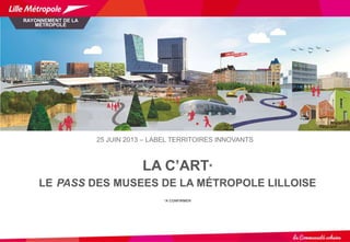 LA C’ART*
LE PASS DES MUSEES DE LA MÉTROPOLE LILLOISE
*A CONFIRMER
RAYONNEMENT DE LA
MÉTROPOLE
25 JUIN 2013 – LABEL TERRIT...