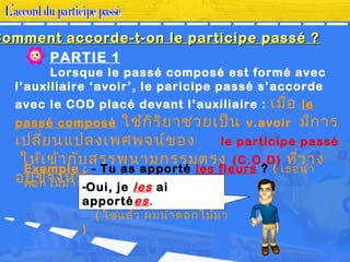 PARTIE 1
Lorsque le passé composé est formé avec
l’auxiliaire ‘avoir’, le paricipe passé s’accorde
avec le COD placé devant l’auxiliaire : เมื่อ le
passé composé ใช้กิริยาช่วยเป็น v.avoir มีการ
เปลี่ยนแปลงเพศพจน์ของ le participe passé
ให้เข้ากับสรรพนามกรรมตรง (C.O.D) ที่วาง
อยู่ข้างหน้า
Exemple : - Tu as apporté les fleurs ? ( เธอนำา
ดอกไม้มาหรือ? )-Oui, je les ai
apportées.
( ใช่แล้ว ผมนำาดอกไม้มา
)
Comment accorde-t-on le participe passé ?Comment accorde-t-on le participe passé ?
 