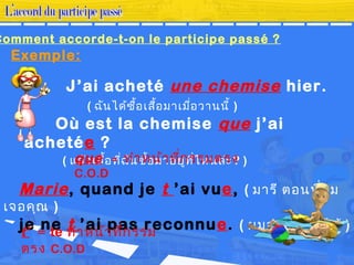 J’ai acheté une chemise hier.
( ฉันได้ซื้อเสื้อมาเมื่อวานนี้ )
Où est la chemise que j’ai
achetée ?
( แล้วเสื้อที่ฉันซื้อมาอยู่ที่ไหนล่ะ? )
Marie, quand je t ’ai vue, ( มารี ตอนที่ผม
เจอคุณ )
je ne t ’ai pas reconnue. ( ผมจำาคุณไม่ได้ )
Comment accorde-t-on le participe passé ?
Exemple:
que = ทำาหน้าที่กรรมตรง
C.O.D
t’ = te ทำาหน้าที่กรรม
ตรง C.O.D
 