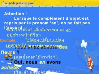 Attention !
Lorsque le complément d’objet est
repris par le pronom ‘en’, on ne fait pas
l’accord :
- Vous avez acheté des
fleurs ?
( คุณซื้อดอกไม้มาหรือ? )
- Oui, nous en avons
acheté.
( ใช่แล้ว ผมซื้อดอกไม้มา )
ข้อควรระวัง! เมื่อมีสรรพนาม en
อยู่ข้างหน้ากิริยา
ไม่ต้องเปลี่ยนแปลง
เพศพจน์ที่ le participe passé
Exemple:
 