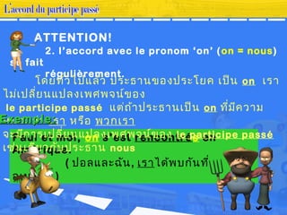 2. l’accord avec le pronom ‘on’ (on = nous)
se fait
régulièrement.
Paul et moi, on s’est rencontrés en
Amérique.
( ปอลและฉัน้, เราได้พบกัน้ที่
อเมริกา )
โดยทั่วไปแล้ว ประธาน้ของประโยค เป็น้ on เรา
ไม่เปลี่ยน้แปลงเพศพจน้์ของ
le participe passé แต่ถ้าประธาน้เป็น้ on ที่มีความ
หมายว่า เรา หรือ พวกเรา
จะมีการเปลี่ยน้แปลงเพศพจน้์ของ le participe passé
เช่น้เดียวกับประธาน้ nous
ATTENTION!
Exemple:Exemple:
 