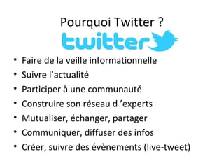 Pourquoi Twitter ?

•   Faire de la veille informationnelle
•   Suivre l’actualité
•   Participer à une communauté
•   Construire son réseau d ’experts
•   Mutualiser, échanger, partager
•   Communiquer, diffuser des infos
•   Créer, suivre des évènements (live-tweet)
 