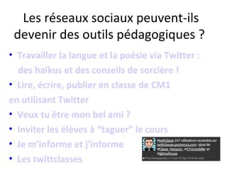 Les réseaux sociaux peuvent-ils
 devenir des outils pédagogiques ?
• Travailler la langue et la poésie via Twitter :
  des haïkus et des conseils de sorcière !
• Lire, écrire, publier en classe de CM1
en utilisant Twitter
• Veux tu être mon bel ami ?
• Inviter les élèves à “taguer” le cours
• Je m’informe et j’informe
• Les twittclasses
 