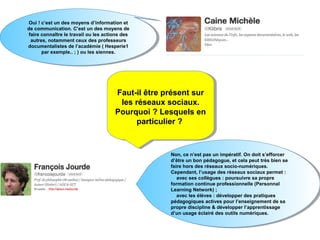 Oui ! ! c’est un des moyens d’information et
  Oui c’est un des moyens d’information et
de communication. C’est un des moyens de
  de communication. C’est un des moyens de
 faire connaître le travail ou les actions des
   faire connaître le travail ou les actions des
  autres, notamment ceux des professeurs
    autres, notamment ceux des professeurs
documentalistes de l’académie ( ( Hesperie1
  documentalistes de l’académie Hesperie1
        par exemple.. ; ; ) ou les siennes.
         par exemple.. ) ou les siennes.




                                        Faut-il être présent sur
                                         Faut-il être présent sur
                                         les réseaux sociaux.
                                          les réseaux sociaux.
                                        Pourquoi ? Lesquels en
                                        Pourquoi ? Lesquels en
                                              particulier ?
                                               particulier ?


                                                      Non, ce n’est pas un impératif. On doit s’efforcer
                                                       Non, ce n’est pas un impératif. On doit s’efforcer
                                                      d’être un bon pédagogue, et cela peut très bien se
                                                       d’être un bon pédagogue, et cela peut très bien se
                                                      faire hors des réseaux socio-numériques.
                                                       faire hors des réseaux socio-numériques.
                                                      Cependant, l’usage des réseaux sociaux permet : :
                                                       Cependant, l’usage des réseaux sociaux permet
                                                         avec ses collègues : : poursuivre sa propre
                                                          avec ses collègues poursuivre sa propre
                                                      formation continue professionnelle (Personnal
                                                       formation continue professionnelle (Personnal
                                                      Learning Network) ; ;
                                                       Learning Network)
                                                         avec les élèves : : développer des pratiques
                                                          avec les élèves développer des pratiques
                                                      pédagogiques actives pour l’enseignement de sa
                                                       pédagogiques actives pour l’enseignement de sa
                                                      propre discipline & développer l’apprentissage
                                                       propre discipline & développer l’apprentissage
                                                      d’un usage éclairé des outils numériques.
                                                       d’un usage éclairé des outils numériques.
 