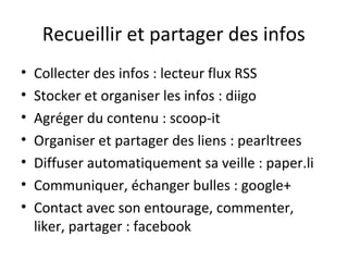 Recueillir et partager des infos
•   Collecter des infos : lecteur flux RSS
•   Stocker et organiser les infos : diigo
•   Agréger du contenu : scoop-it
•   Organiser et partager des liens : pearltrees
•   Diffuser automatiquement sa veille : paper.li
•   Communiquer, échanger bulles : google+
•   Contact avec son entourage, commenter,
    liker, partager : facebook
 