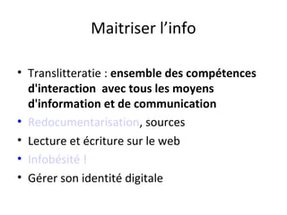Maitriser l’info

• Translitteratie : ensemble des compétences
  d'interaction avec tous les moyens
  d'information et de communication
• Redocumentarisation, sources
• Lecture et écriture sur le web
• Infobésité !
• Gérer son identité digitale
 